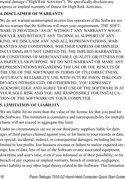 16 Psion Teklogix 7535 G2 Hand-Held Computer Quick Start Guidemental damage (“High Risk Activities”). We specifically disclaim any express or implied warranty of fitness for High Risk Activities. 4. DISCLAIMER OF WARRANTY We do not warrant uninterrupted or error free operation of the Software nor do we warrant that the Software will meet your requirements. THE SOFT-WARE IS PROVIDED “AS-IS” WITHOUT ANY WARRANTY WHAT-SOEVER AND WITHOUT ANY TECHNICAL SUPPORT OF ANY KIND. WE DISCLAIM ANY AND ALL REPRESENTATIONS, WAR-RANTIES AND CONDITIONS, WHETHER EXPRESS OR IMPLIED, INCLUDING, BUT NOT LIMITED TO, THE IMPLIED WARRANTIES OR CONDITIONS OF MERCHANTABLE QUALITY OR FITNESS FOR A PARTICULAR PURPOSE. WE DO NOT WARRANT OR MAKE ANY REPRESENTATIONS REGARDING THE USE OR THE RESULTS OF THE USE OF THE SOFTWARE IN TERMS OF ITS CORRECTNESS, ACCURACY, RELIABILITY, USE WITH FUTURE PSION TEKLOGIX DEVICES INTRODUCED, OR OTHERWISE. YOU EXPRESSLY ACKNOWLEDGE AND AGREE THAT USE OF THE SOFTWARE IS AT YOUR SOLE RISK AND YOU ARE RESPONSIBLE FOR INSTALLA-TION OF THE SOFTWARE ON YOUR COMPUTER.5. LIMITATION OF LIABILITYWe are liable for no more than the value of the license fee that you paid for the Software. This limitation is cumulative and our responsibility for multiple claims will not exceed in aggregate this limit.Under no circumstances are we or our third party suppliers liable for dam-ages of third parties claimed against you, or for harm to your records or data, or special, incidental, indirect, or consequential damages, including but not limited to lost profits, lost business revenue or failure to realize expected sav-ings, loss of data, loss of use of the Software or any associated equipment, downtime and user&apos;s time, even if you informed us of their possibility, or for breach of any express or implied warranty, breach of contract, negligence, strict liability or any other legal theory related to the Software. This limitation 