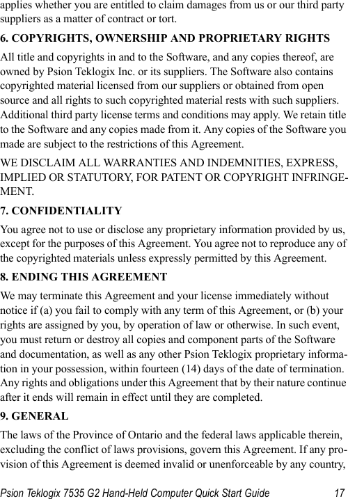 Psion Teklogix 7535 G2 Hand-Held Computer Quick Start Guide 17applies whether you are entitled to claim damages from us or our third party suppliers as a matter of contract or tort.6. COPYRIGHTS, OWNERSHIP AND PROPRIETARY RIGHTSAll title and copyrights in and to the Software, and any copies thereof, are owned by Psion Teklogix Inc. or its suppliers. The Software also contains copyrighted material licensed from our suppliers or obtained from open source and all rights to such copyrighted material rests with such suppliers. Additional third party license terms and conditions may apply. We retain title to the Software and any copies made from it. Any copies of the Software you made are subject to the restrictions of this Agreement. WE DISCLAIM ALL WARRANTIES AND INDEMNITIES, EXPRESS, IMPLIED OR STATUTORY, FOR PATENT OR COPYRIGHT INFRINGE-MENT. 7. CONFIDENTIALITYYou agree not to use or disclose any proprietary information provided by us, except for the purposes of this Agreement. You agree not to reproduce any of the copyrighted materials unless expressly permitted by this Agreement.8. ENDING THIS AGREEMENTWe may terminate this Agreement and your license immediately without notice if (a) you fail to comply with any term of this Agreement, or (b) your rights are assigned by you, by operation of law or otherwise. In such event, you must return or destroy all copies and component parts of the Software and documentation, as well as any other Psion Teklogix proprietary informa-tion in your possession, within fourteen (14) days of the date of termination. Any rights and obligations under this Agreement that by their nature continue after it ends will remain in effect until they are completed.9. GENERALThe laws of the Province of Ontario and the federal laws applicable therein, excluding the conflict of laws provisions, govern this Agreement. If any pro-vision of this Agreement is deemed invalid or unenforceable by any country, 