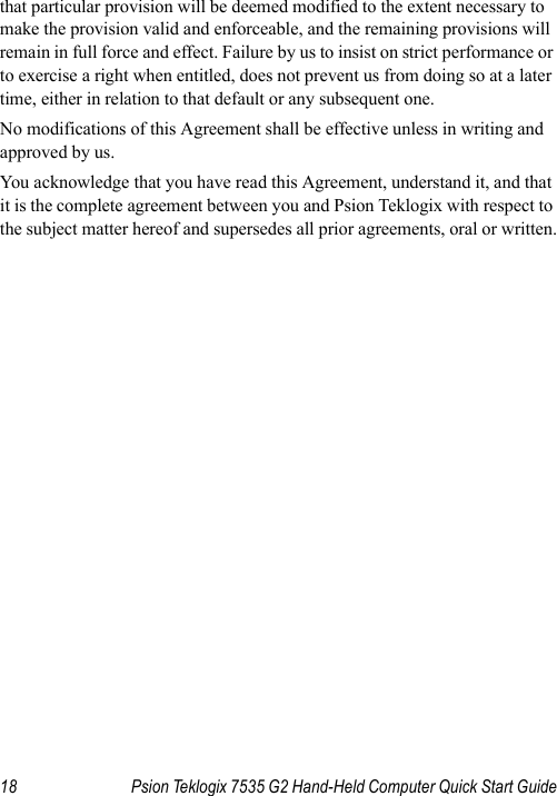 18 Psion Teklogix 7535 G2 Hand-Held Computer Quick Start Guidethat particular provision will be deemed modified to the extent necessary to make the provision valid and enforceable, and the remaining provisions will remain in full force and effect. Failure by us to insist on strict performance or to exercise a right when entitled, does not prevent us from doing so at a later time, either in relation to that default or any subsequent one.No modifications of this Agreement shall be effective unless in writing and approved by us. You acknowledge that you have read this Agreement, understand it, and that it is the complete agreement between you and Psion Teklogix with respect to the subject matter hereof and supersedes all prior agreements, oral or written.