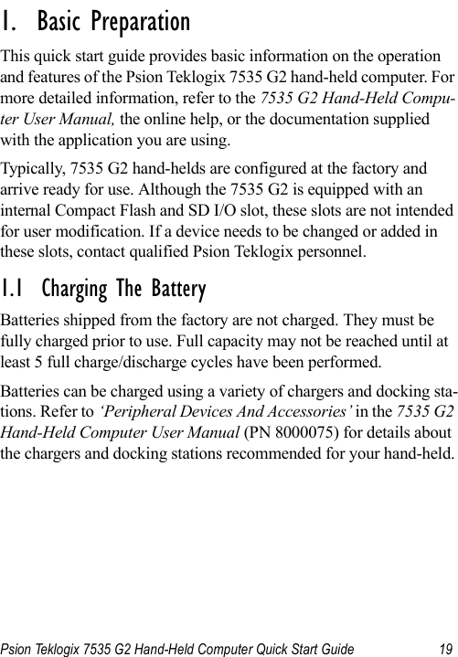 Psion Teklogix 7535 G2 Hand-Held Computer Quick Start Guide 19                                                                                                                                                               1.  Basic Preparation                          This quick start guide provides basic information on the operation and features of the Psion Teklogix 7535 G2 hand-held computer. For more detailed information, refer to the 7535 G2 Hand-Held Compu-ter User Manual, the online help, or the documentation supplied with the application you are using.Typically, 7535 G2 hand-helds are configured at the factory and arrive ready for use. Although the 7535 G2 is equipped with an internal Compact Flash and SD I/O slot, these slots are not intended for user modification. If a device needs to be changed or added in these slots, contact qualified Psion Teklogix personnel.1.1  Charging The BatteryBatteries shipped from the factory are not charged. They must be fully charged prior to use. Full capacity may not be reached until at least 5 full charge/discharge cycles have been performed.Batteries can be charged using a variety of chargers and docking sta-tions. Refer to ‘Peripheral Devices And Accessories’ in the 7535 G2 Hand-Held Computer User Manual (PN 8000075) for details about the chargers and docking stations recommended for your hand-held.