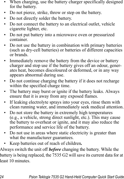 24 Psion Teklogix 7535 G2 Hand-Held Computer Quick Start Guide• When charging, use the battery charger specifically designed for the battery.• Do not pierce, strike, throw or step on the battery.• Do not directly solder the battery.• Do not connect the battery to an electrical outlet, vehicle cigarette lighter, etc.• Do not put battery into a microwave oven or pressurized container.• Do not use the battery in combination with primary batteries (such as dry-cell batteries) or batteries of different capacities or brands.• Immediately remove the battery from the device or battery charger and stop use if the battery gives off an odour, gener-ates heat, becomes discoloured or deformed, or in any way appears abnormal during use.• Do not continue charging the battery if it does not recharge within the specified charge time.• The battery may burst or ignite if the battery leaks. Always ensure that it is away from any exposed flames. • If leaking electrolyte sprays into your eyes, rinse them with clean running water, and immediately seek medical attention.• Do not store the battery in extremely high temperatures (e.g., a vehicle, strong direct sunlight, etc.). This may cause the battery to overheat or ignite, and it may also reduce the performance and service life of the battery.• Do not use in areas where static electricity is greater than what the manufacturer guarantees.• Keep batteries out of reach of children.Always switch the unit off before changing the battery. While the battery is being replaced, the 7535 G2 will save its current data for at least 10 minutes.