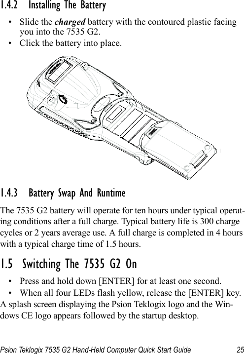 Psion Teklogix 7535 G2 Hand-Held Computer Quick Start Guide 251.4.2 Installing The Battery•Slide the charged battery with the contoured plastic facing you into the 7535 G2. • Click the battery into place.1.4.3 Battery Swap And RuntimeThe 7535 G2 battery will operate for ten hours under typical operat-ing conditions after a full charge. Typical battery life is 300 charge cycles or 2 years average use. A full charge is completed in 4 hours with a typical charge time of 1.5 hours.1.5  Switching The 7535 G2 On• Press and hold down [ENTER] for at least one second. • When all four LEDs flash yellow, release the [ENTER] key.A splash screen displaying the Psion Teklogix logo and the Win-dows CE logo appears followed by the startup desktop.