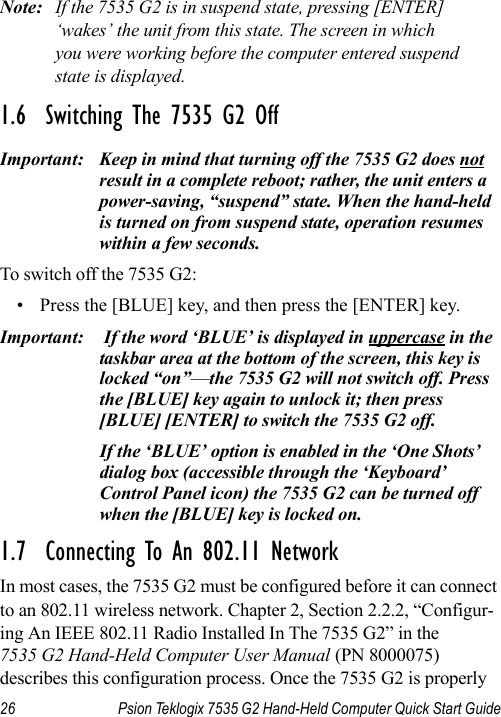 26 Psion Teklogix 7535 G2 Hand-Held Computer Quick Start GuideNote: If the 7535 G2 is in suspend state, pressing [ENTER] ‘wakes’ the unit from this state. The screen in which you were working before the computer entered suspend state is displayed.1.6  Switching The 7535 G2 OffImportant: Keep in mind that turning off the 7535 G2 does not result in a complete reboot; rather, the unit enters a power-saving, “suspend” state. When the hand-held is turned on from suspend state, operation resumes within a few seconds. To switch off the 7535 G2:• Press the [BLUE] key, and then press the [ENTER] key.Important:  If the word ‘BLUE’ is displayed in uppercase in the taskbar area at the bottom of the screen, this key is locked “on”—the 7535 G2 will not switch off. Press the [BLUE] key again to unlock it; then press [BLUE] [ENTER] to switch the 7535 G2 off.If the ‘BLUE’ option is enabled in the ‘One Shots’ dialog box (accessible through the ‘Keyboard’ Control Panel icon) the 7535 G2 can be turned off when the [BLUE] key is locked on.1.7  Connecting To An 802.11 NetworkIn most cases, the 7535 G2 must be configured before it can connect to an 802.11 wireless network. Chapter 2, Section 2.2.2, “Configur-ing An IEEE 802.11 Radio Installed In The 7535 G2” in the 7535 G2 Hand-Held Computer User Manual (PN 8000075) describes this configuration process. Once the 7535 G2 is properly 