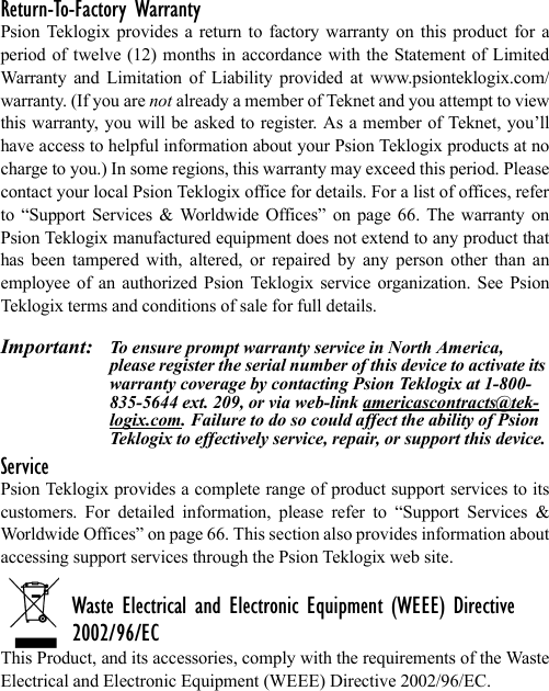 Return-To-Factory WarrantyPsion Teklogix provides a return to factory warranty on this product for aperiod of twelve (12) months in accordance with the Statement of LimitedWarranty and Limitation of Liability provided at www.psionteklogix.com/warranty. (If you are not already a member of Teknet and you attempt to viewthis warranty, you will be asked to register. As a member of Teknet, you’llhave access to helpful information about your Psion Teklogix products at nocharge to you.) In some regions, this warranty may exceed this period. Pleasecontact your local Psion Teklogix office for details. For a list of offices, referto “Support Services &amp; Worldwide Offices” on page 66. The warranty onPsion Teklogix manufactured equipment does not extend to any product thathas been tampered with, altered, or repaired by any person other than anemployee of an authorized Psion Teklogix service organization. See PsionTeklogix terms and conditions of sale for full details.Important: To ensure prompt warranty service in North America, please register the serial number of this device to activate its warranty coverage by contacting Psion Teklogix at 1-800-835-5644 ext. 209, or via web-link americascontracts@tek-logix.com. Failure to do so could affect the ability of Psion Teklogix to effectively service, repair, or support this device.ServicePsion Teklogix provides a complete range of product support services to itscustomers. For detailed information, please refer to “Support Services &amp;Worldwide Offices” on page 66. This section also provides information aboutaccessing support services through the Psion Teklogix web site. Waste Electrical and Electronic Equipment (WEEE) Directive 2002/96/ECThis Product, and its accessories, comply with the requirements of the WasteElectrical and Electronic Equipment (WEEE) Directive 2002/96/EC. 