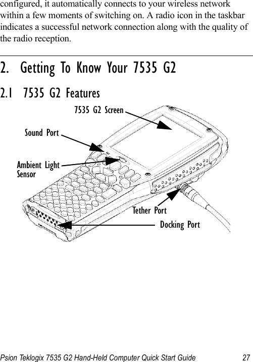 Psion Teklogix 7535 G2 Hand-Held Computer Quick Start Guide 27configured, it automatically connects to your wireless network within a few moments of switching on. A radio icon in the taskbar indicates a successful network connection along with the quality of the radio reception.                                                                                                                                                               2.  Getting To Know Your 7535 G22.1  7535 G2 FeaturesAmbient Light7535 G2 ScreenTether PortSensorSound PortDocking Port