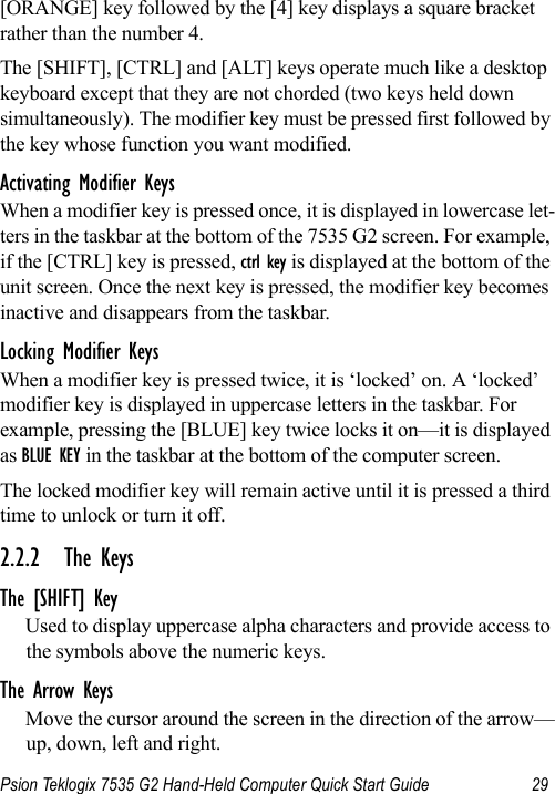 Psion Teklogix 7535 G2 Hand-Held Computer Quick Start Guide 29[ORANGE] key followed by the [4] key displays a square bracket rather than the number 4. The [SHIFT], [CTRL] and [ALT] keys operate much like a desktop keyboard except that they are not chorded (two keys held down simultaneously). The modifier key must be pressed first followed by the key whose function you want modified.Activating Modifier KeysWhen a modifier key is pressed once, it is displayed in lowercase let-ters in the taskbar at the bottom of the 7535 G2 screen. For example, if the [CTRL] key is pressed, ctrl key is displayed at the bottom of the unit screen. Once the next key is pressed, the modifier key becomes inactive and disappears from the taskbar.Locking Modifier KeysWhen a modifier key is pressed twice, it is ‘locked’ on. A ‘locked’ modifier key is displayed in uppercase letters in the taskbar. For example, pressing the [BLUE] key twice locks it on—it is displayed as BLUE KEY in the taskbar at the bottom of the computer screen.The locked modifier key will remain active until it is pressed a third time to unlock or turn it off.2.2.2 The KeysThe [SHIFT] KeyUsed to display uppercase alpha characters and provide access to the symbols above the numeric keys.The Arrow KeysMove the cursor around the screen in the direction of the arrow—up, down, left and right.