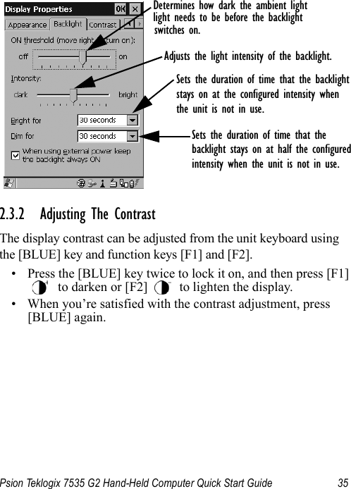 Psion Teklogix 7535 G2 Hand-Held Computer Quick Start Guide 352.3.2 Adjusting The ContrastThe display contrast can be adjusted from the unit keyboard using the [BLUE] key and function keys [F1] and [F2].• Press the [BLUE] key twice to lock it on, and then press [F1]  to darken or [F2]   to lighten the display.• When you’re satisfied with the contrast adjustment, press [BLUE] again.Sets the duration of time that the backlight stays on at half the configured intensity when the unit is not in use.Determines how dark the ambient lightlight needs to be before the backlightswitches on.Sets the duration of time that the backlight stays on at the configured intensity whenthe unit is not in use.Adjusts the light intensity of the backlight.