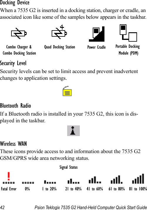 42 Psion Teklogix 7535 G2 Hand-Held Computer Quick Start GuideDocking DeviceWhen a 7535 G2 is inserted in a docking station, charger or cradle, an associated icon like some of the samples below appears in the taskbar.Security LevelSecurity levels can be set to limit access and prevent inadvertent changes to application settings.Bluetooth RadioIf a Bluetooth radio is installed in your 7535 G2, this icon is dis-played in the taskbar.Wireless WANThese icons provide access to and information about the 7535 G2 GSM/GPRS wide area networking status.Quad Docking Station Power Cradle Portable Docking Module (PDM)Combo Charger &amp; Combo Docking StationFatal Error 0% 1 to 20% 21 to 40% 41 to 60% 61 to 80% 81 to 100%Signal Status