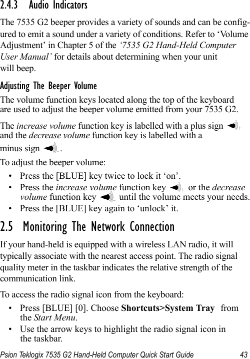 Psion Teklogix 7535 G2 Hand-Held Computer Quick Start Guide 432.4.3 Audio IndicatorsThe 7535 G2 beeper provides a variety of sounds and can be config-ured to emit a sound under a variety of conditions. Refer to ‘Volume Adjustment’ in Chapter 5 of the ‘7535 G2 Hand-Held Computer User Manual’ for details about determining when your unit will beep.Adjusting The Beeper VolumeThe volume function keys located along the top of the keyboard are used to adjust the beeper volume emitted from your 7535 G2.The increase volume function key is labelled with a plus sign   and the decrease volume function key is labelled with a minus sign  .To adjust the beeper volume:• Press the [BLUE] key twice to lock it ‘on’.• Press the increase volume function key   or the decrease volume function key   until the volume meets your needs.• Press the [BLUE] key again to ‘unlock’ it.2.5  Monitoring The Network ConnectionIf your hand-held is equipped with a wireless LAN radio, it will typically associate with the nearest access point. The radio signal quality meter in the taskbar indicates the relative strength of the communication link. To access the radio signal icon from the keyboard:• Press [BLUE] [0]. Choose Shortcuts&gt;System Tray from the Start Menu.• Use the arrow keys to highlight the radio signal icon in the taskbar.