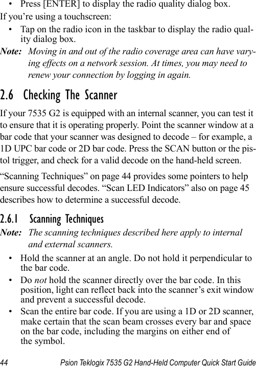 44 Psion Teklogix 7535 G2 Hand-Held Computer Quick Start Guide•Press [ENTER] to display the radio quality dialog box.If you’re using a touchscreen:• Tap on the radio icon in the taskbar to display the radio qual-ity dialog box.Note: Moving in and out of the radio coverage area can have vary-ing effects on a network session. At times, you may need to renew your connection by logging in again.2.6  Checking The ScannerIf your 7535 G2 is equipped with an internal scanner, you can test it to ensure that it is operating properly. Point the scanner window at a bar code that your scanner was designed to decode – for example, a 1D UPC bar code or 2D bar code. Press the SCAN button or the pis-tol trigger, and check for a valid decode on the hand-held screen.“Scanning Techniques” on page 44 provides some pointers to help ensure successful decodes. “Scan LED Indicators” also on page 45 describes how to determine a successful decode.2.6.1 Scanning TechniquesNote: The scanning techniques described here apply to internal and external scanners.• Hold the scanner at an angle. Do not hold it perpendicular to the bar code.•Do not hold the scanner directly over the bar code. In this position, light can reflect back into the scanner’s exit window and prevent a successful decode.• Scan the entire bar code. If you are using a 1D or 2D scanner, make certain that the scan beam crosses every bar and space on the bar code, including the margins on either end of the symbol.