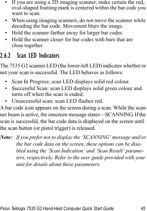 Psion Teklogix 7535 G2 Hand-Held Computer Quick Start Guide 45• If you are using a 2D imaging scanner, make certain the red, oval-shaped framing mark is centered within the bar code you want to scan.• When using imaging scanners, do not move the scanner while decoding the bar code. Movement blurs the image.• Hold the scanner farther away for larger bar codes.• Hold the scanner closer for bar codes with bars that are close together.2.6.2 Scan LED IndicatorsThe 7535 G2 scanner LED (the lower-left LED) indicates whether or not your scan is successful. The LED behaves as follows:• Scan In Progress: scan LED displays solid red colour.• Successful Scan: scan LED displays solid green colour and turns off when the scan is ended.• Unsuccessful scan: scan LED flashes red.A bar code icon appears on the screen during a scan. While the scan-ner beam is active, the onscreen message states—SCANNING. If the scan is successful, the bar code data is displayed on the screen until the scan button (or pistol trigger) is released.Note: If you prefer not to display the ‘SCANNING’ message and/or the bar code data on the screen, these options can be disa-bled using the ‘Scan Indication’ and ‘Scan Result’ parame-ters, respectively. Refer to the user guide provided with your unit for details about these parameters.