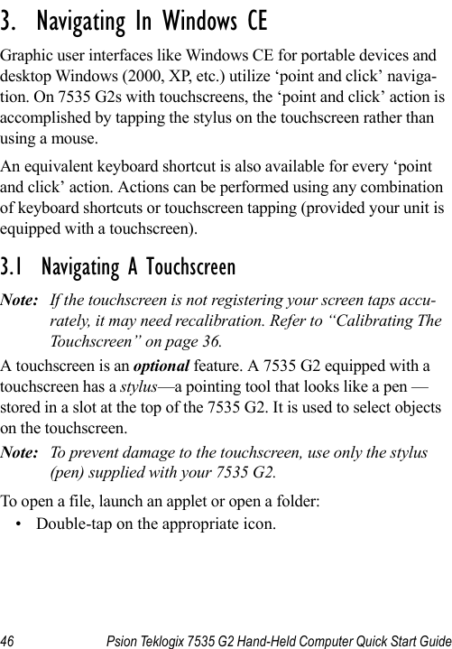 46 Psion Teklogix 7535 G2 Hand-Held Computer Quick Start Guide                                                                                                                                                               3.  Navigating In Windows CEGraphic user interfaces like Windows CE for portable devices and desktop Windows (2000, XP, etc.) utilize ‘point and click’ naviga-tion. On 7535 G2s with touchscreens, the ‘point and click’ action is accomplished by tapping the stylus on the touchscreen rather than using a mouse.An equivalent keyboard shortcut is also available for every ‘point and click’ action. Actions can be performed using any combination of keyboard shortcuts or touchscreen tapping (provided your unit is equipped with a touchscreen).3.1  Navigating A TouchscreenNote: If the touchscreen is not registering your screen taps accu-rately, it may need recalibration. Refer to “Calibrating The Touchscreen” on page 36.A touchscreen is an optional feature. A 7535 G2 equipped with a touchscreen has a stylus—a pointing tool that looks like a pen —stored in a slot at the top of the 7535 G2. It is used to select objects on the touchscreen. Note: To prevent damage to the touchscreen, use only the stylus (pen) supplied with your 7535 G2.To open a file, launch an applet or open a folder:• Double-tap on the appropriate icon.