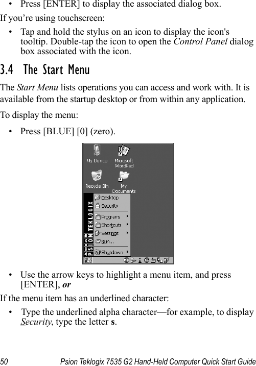 50 Psion Teklogix 7535 G2 Hand-Held Computer Quick Start Guide• Press [ENTER] to display the associated dialog box.If you’re using touchscreen:• Tap and hold the stylus on an icon to display the icon&apos;s tooltip. Double-tap the icon to open the Control Panel dialog box associated with the icon.3.4  The Start MenuThe Start Menu lists operations you can access and work with. It is available from the startup desktop or from within any application.To display the menu:• Press [BLUE] [0] (zero).• Use the arrow keys to highlight a menu item, and press [ENTER], or If the menu item has an underlined character:• Type the underlined alpha character—for example, to display Security, type the letter s.