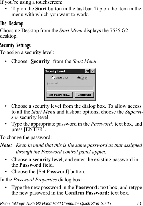 Psion Teklogix 7535 G2 Hand-Held Computer Quick Start Guide 51If you’re using a touchscreen:• Tap on the Start button in the taskbar. Tap on the item in the menu with which you want to work.The DesktopChoosing Desktop from the Start Menu displays the 7535 G2desktop. Security SettingsTo assign a security level:• Choose Security from the Start Menu.• Choose a security level from the dialog box. To allow access to all the Start Menu and taskbar options, choose the Supervi-sor security level. • Type the appropriate password in the Password: text box, and press [ENTER].To change the password:Note: Keep in mind that this is the same password as that assigned through the Password control panel applet.• Choose a security level, and enter the existing password in the Password field.• Choose the [Set Password] button.In the Password Properties dialog box:• Type the new password in the Password: text box, and retype the new password in the Confirm Password: text box.