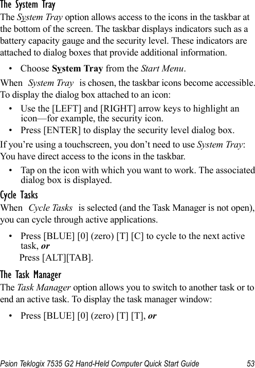 Psion Teklogix 7535 G2 Hand-Held Computer Quick Start Guide 53The System TrayThe System Tray option allows access to the icons in the taskbar at the bottom of the screen. The taskbar displays indicators such as a battery capacity gauge and the security level. These indicators are attached to dialog boxes that provide additional information. • Choose System Tray from the Start Menu.When System Tray is chosen, the taskbar icons become accessible. To display the dialog box attached to an icon:• Use the [LEFT] and [RIGHT] arrow keys to highlight an icon—for example, the security icon.• Press [ENTER] to display the security level dialog box.If you’re using a touchscreen, you don’t need to use System Tray: You have direct access to the icons in the taskbar.• Tap on the icon with which you want to work. The associated dialog box is displayed.Cycle TasksWhen Cycle Tasks is selected (and the Task Manager is not open), you can cycle through active applications. • Press [BLUE] [0] (zero) [T] [C] to cycle to the next active task, orPress [ALT][TAB].The Task ManagerThe Task Manager option allows you to switch to another task or to end an active task. To display the task manager window:• Press [BLUE] [0] (zero) [T] [T], or