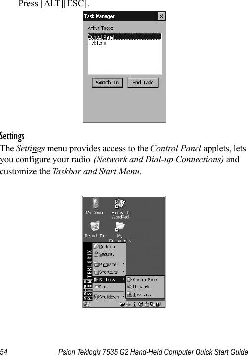 54 Psion Teklogix 7535 G2 Hand-Held Computer Quick Start GuidePress [ALT][ESC].SettingsThe Settings menu provides access to the Control Panel applets, lets you configure your radio (Network and Dial-up Connections) and customize the Taskbar and Start Menu.