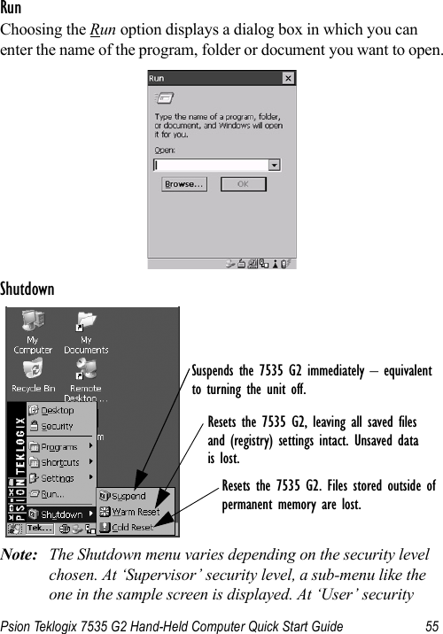 Psion Teklogix 7535 G2 Hand-Held Computer Quick Start Guide 55RunChoosing the Run option displays a dialog box in which you can enter the name of the program, folder or document you want to open.ShutdownNote: The Shutdown menu varies depending on the security level chosen. At ‘Supervisor’ security level, a sub-menu like the one in the sample screen is displayed. At ‘User’ security Suspends the 7535 G2 immediately – equivalentto turning the unit off.Resets the 7535 G2, leaving all saved files and (registry) settings intact. Unsaved datais lost.Resets the 7535 G2. Files stored outside ofpermanent memory are lost.