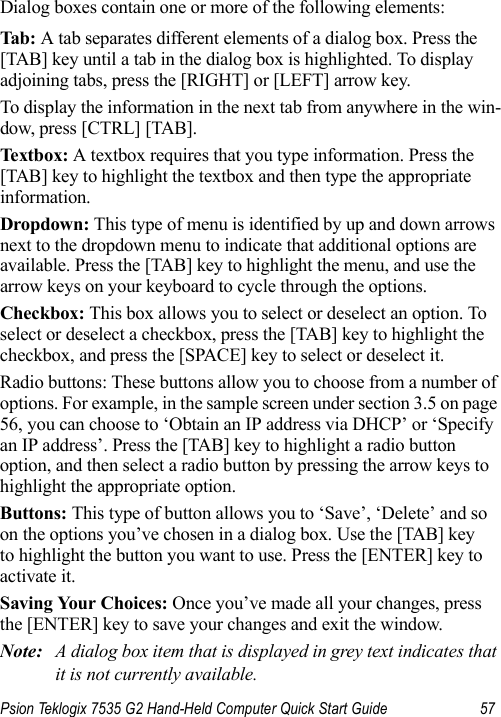 Psion Teklogix 7535 G2 Hand-Held Computer Quick Start Guide 57Dialog boxes contain one or more of the following elements:Tab: A tab separates different elements of a dialog box. Press the [TAB] key until a tab in the dialog box is highlighted. To display adjoining tabs, press the [RIGHT] or [LEFT] arrow key. To display the information in the next tab from anywhere in the win-dow, press [CTRL] [TAB].Textbox: A textbox requires that you type information. Press the [TAB] key to highlight the textbox and then type the appropriate information.Dropdown: This type of menu is identified by up and down arrows next to the dropdown menu to indicate that additional options are available. Press the [TAB] key to highlight the menu, and use the arrow keys on your keyboard to cycle through the options. Checkbox: This box allows you to select or deselect an option. To select or deselect a checkbox, press the [TAB] key to highlight the checkbox, and press the [SPACE] key to select or deselect it.Radio buttons: These buttons allow you to choose from a number of options. For example, in the sample screen under section 3.5 on page 56, you can choose to ‘Obtain an IP address via DHCP’ or ‘Specify an IP address’. Press the [TAB] key to highlight a radio button option, and then select a radio button by pressing the arrow keys to highlight the appropriate option.Buttons: This type of button allows you to ‘Save’, ‘Delete’ and so on the options you’ve chosen in a dialog box. Use the [TAB] key to highlight the button you want to use. Press the [ENTER] key to activate it.Saving Your Choices: Once you’ve made all your changes, press the [ENTER] key to save your changes and exit the window.Note: A dialog box item that is displayed in grey text indicates that it is not currently available.