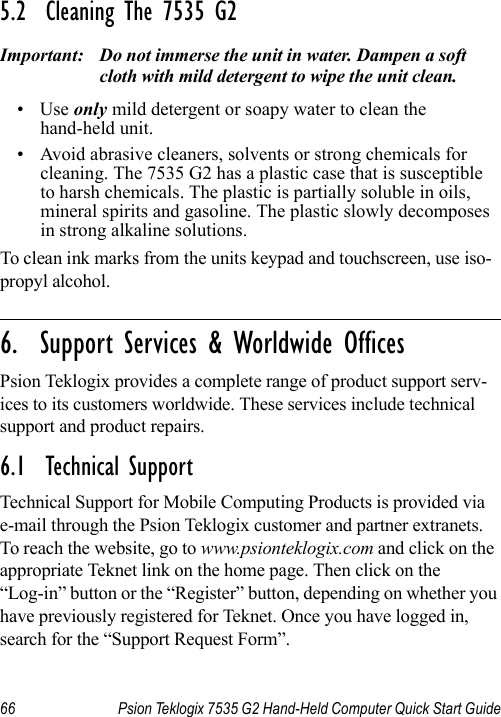 66 Psion Teklogix 7535 G2 Hand-Held Computer Quick Start Guide5.2  Cleaning The 7535 G2Important: Do not immerse the unit in water. Dampen a soft cloth with mild detergent to wipe the unit clean.•Use only mild detergent or soapy water to clean the hand-held unit.• Avoid abrasive cleaners, solvents or strong chemicals for cleaning. The 7535 G2 has a plastic case that is susceptible to harsh chemicals. The plastic is partially soluble in oils, mineral spirits and gasoline. The plastic slowly decomposes in strong alkaline solutions.To clean ink marks from the units keypad and touchscreen, use iso-propyl alcohol.                                                                                                                                                                            6.  Support Services &amp; Worldwide OfficesPsion Teklogix provides a complete range of product support serv-ices to its customers worldwide. These services include technical support and product repairs.6.1  Technical SupportTechnical Support for Mobile Computing Products is provided via e-mail through the Psion Teklogix customer and partner extranets. To reach the website, go to www.psionteklogix.com and click on the appropriate Teknet link on the home page. Then click on the “Log-in” button or the “Register” button, depending on whether you have previously registered for Teknet. Once you have logged in, search for the “Support Request Form”.