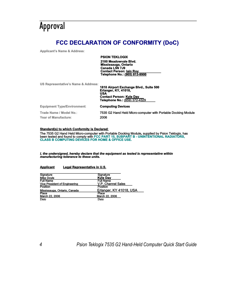 4 Psion Teklogix 7535 G2 Hand-Held Computer Quick Start Guide                                                                                                                                                               ApprovalFCC DECLARATION OF CONFORMITY (DoC)Applicant’s Name &amp; Address:PSION TEKLOGIX2100 Meadowvale Blvd.Mississauga, OntarioCanada L5N 7J9Contact Person: Iain Roy Telephone No.: (905) 813-9900US Representative’s Name &amp; Address:  1810 Airport Exchange Blvd., Suite 500Erlanger, KY, 41018,USAContact Person: Kyle Day Telephone No.: (859) 372-4329 Equipment Type/Environment:Computing Devices Trade Name / Model No.: 7535 G2 Hand Held Micro-computer with Portable Docking ModuleYear of Manufacture:2006Standard(s) to which Conformity is Declared:The 7535 G2 Hand Held Micro-computer with Portable Docking Module, supplied by Psion Teklogix, has been tested and found to comply with FCC PART 15, SUBPART B - UNINTENTIONAL RADIATORS, CLASS B COMPUTING DEVICES FOR HOME &amp; OFFICE USE.I, the undersigned, hereby declare that the equipment as tested is representative within manufacturing tolerance to these units.Applicant Legal Representative in U.S.Signature SignatureMike Doyle Kyle DayFull Name  Full NameVice President of Engineering V.P. Channel Sales Position PositionMississauga, Ontario, Canada Erlanger, KY 41018, USA Place PlaceMarch 22, 2006                                              March 22, 2006 Date Date