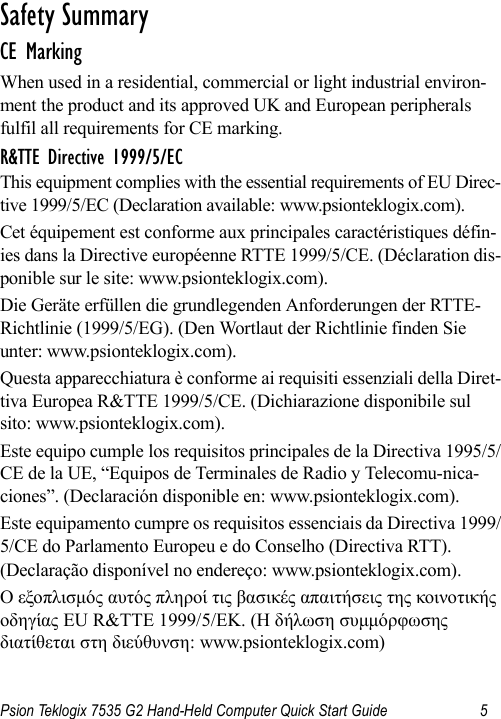 Psion Teklogix 7535 G2 Hand-Held Computer Quick Start Guide 5                                                                                                                                                               S a f e t y  S u m m a r y                                                     CE MarkingWhen used in a residential, commercial or light industrial environ-ment the product and its approved UK and European peripherals fulfil all requirements for CE marking.R&amp;TTE Directive 1999/5/ECThis equipment complies with the essential requirements of EU Direc-tive 1999/5/EC (Declaration available: www.psionteklogix.com).Cet équipement est conforme aux principales caractéristiques défin-ies dans la Directive européenne RTTE 1999/5/CE. (Déclaration dis-ponible sur le site: www.psionteklogix.com).Die Geräte erfüllen die grundlegenden Anforderungen der RTTE-Richtlinie (1999/5/EG). (Den Wortlaut der Richtlinie finden Sie unter: www.psionteklogix.com).Questa apparecchiatura è conforme ai requisiti essenziali della Diret-tiva Europea R&amp;TTE 1999/5/CE. (Dichiarazione disponibile sul sito: www.psionteklogix.com).Este equipo cumple los requisitos principales de la Directiva 1995/5/CE de la UE, “Equipos de Terminales de Radio y Telecomu-nica-ciones”. (Declaración disponible en: www.psionteklogix.com).Este equipamento cumpre os requisitos essenciais da Directiva 1999/5/CE do Parlamento Europeu e do Conselho (Directiva RTT). (Declaração disponível no endereço: www.psionteklogix.com).Ο εξοπλισμός αυτός πληροί τις βασικές απαιτήσεις της κοινοτικής οδηγίας EU R&amp;TTE 1999/5/EΚ. (Η δήλωση συμμόρφωσης διατίθεται στη διεύθυνση: www.psionteklogix.com)