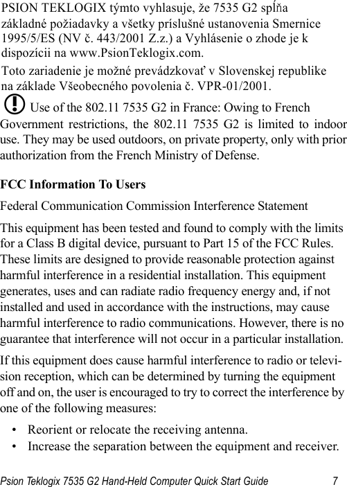 Psion Teklogix 7535 G2 Hand-Held Computer Quick Start Guide 7Use of the 802.11 7535 G2 in France: Owing to French Government restrictions, the 802.11 7535 G2 is limited to indooruse. They may be used outdoors, on private property, only with priorauthorization from the French Ministry of Defense. FCC Information To UsersFederal Communication Commission Interference StatementThis equipment has been tested and found to comply with the limits for a Class B digital device, pursuant to Part 15 of the FCC Rules. These limits are designed to provide reasonable protection against harmful interference in a residential installation. This equipment generates, uses and can radiate radio frequency energy and, if not installed and used in accordance with the instructions, may cause harmful interference to radio communications. However, there is no guarantee that interference will not occur in a particular installation. If this equipment does cause harmful interference to radio or televi-sion reception, which can be determined by turning the equipment off and on, the user is encouraged to try to correct the interference by one of the following measures:• Reorient or relocate the receiving antenna.• Increase the separation between the equipment and receiver.PSION TEKLOGIX týmto vyhlasuje, že 7535 G2 spĺňa  základné požiadavky a všetky príslušné ustanovenia Smernice  1995/5/ES (NV č. 443/2001 Z.z.) a Vyhlásenie o zhode je k  dispozícii na www.PsionTeklogix.com. Toto zariadenie je možné prevádzkovať v Slovenskej republike  na základe Všeobecného povolenia č. VPR-01/2001. L