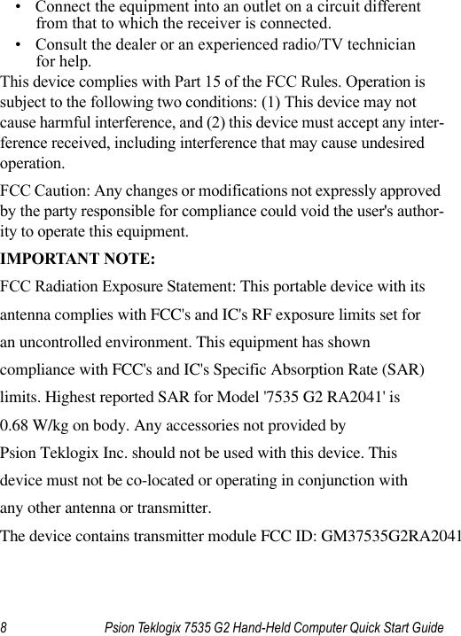 8 Psion Teklogix 7535 G2 Hand-Held Computer Quick Start Guide• Connect the equipment into an outlet on a circuit different from that to which the receiver is connected.• Consult the dealer or an experienced radio/TV technician for help.This device complies with Part 15 of the FCC Rules. Operation is subject to the following two conditions: (1) This device may not cause harmful interference, and (2) this device must accept any inter-ference received, including interference that may cause undesired operation.FCC Caution: Any changes or modifications not expressly approved by the party responsible for compliance could void the user&apos;s author-ity to operate this equipment.IMPORTANT NOTE:FCC Radiation Exposure Statement: This portable device with itsantenna complies with FCC&apos;s and IC&apos;s RF exposure limits set foran uncontrolled environment. This equipment has shown compliance with FCC&apos;s and IC&apos;s Specific Absorption Rate (SAR)limits. Highest reported SAR for Model &apos;7535 G2 RA2041&apos; is 0.68 W/kg on body. Any accessories not provided by Psion Teklogix Inc. should not be used with this device. This device must not be co-located or operating in conjunction withany other antenna or transmitter.   The device contains transmitter module FCC ID: GM37535G2RA2041   