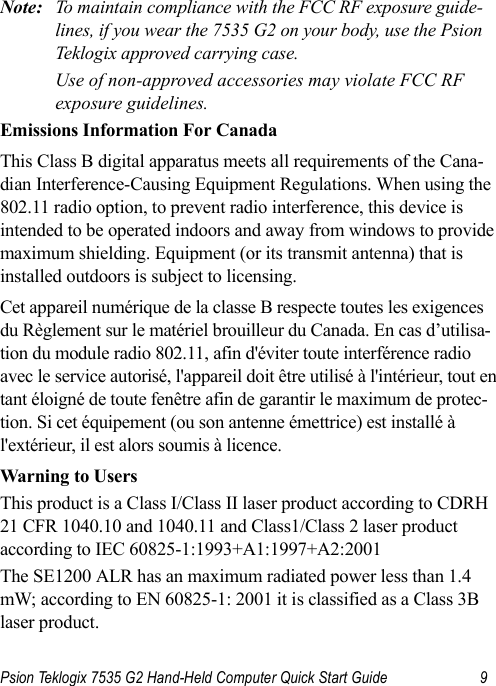 Psion Teklogix 7535 G2 Hand-Held Computer Quick Start Guide 9        Note: To maintain compliance with the FCC RF exposure guide-lines, if you wear the 7535 G2 on your body, use the Psion Teklogix approved carrying case. Use of non-approved accessories may violate FCC RF exposure guidelines.Emissions Information For CanadaThis Class B digital apparatus meets all requirements of the Cana-dian Interference-Causing Equipment Regulations. When using the 802.11 radio option, to prevent radio interference, this device is intended to be operated indoors and away from windows to provide maximum shielding. Equipment (or its transmit antenna) that is installed outdoors is subject to licensing.Cet appareil numérique de la classe B respecte toutes les exigences du Règlement sur le matériel brouilleur du Canada. En cas d’utilisa-tion du module radio 802.11, afin d&apos;éviter toute interférence radio avec le service autorisé, l&apos;appareil doit être utilisé à l&apos;intérieur, tout en tant éloigné de toute fenêtre afin de garantir le maximum de protec-tion. Si cet équipement (ou son antenne émettrice) est installé à l&apos;extérieur, il est alors soumis à licence.Warning to Users This product is a Class I/Class II laser product according to CDRH 21 CFR 1040.10 and 1040.11 and Class1/Class 2 laser product according to IEC 60825-1:1993+A1:1997+A2:2001The SE1200 ALR has an maximum radiated power less than 1.4 mW; according to EN 60825-1: 2001 it is classified as a Class 3B laser product.