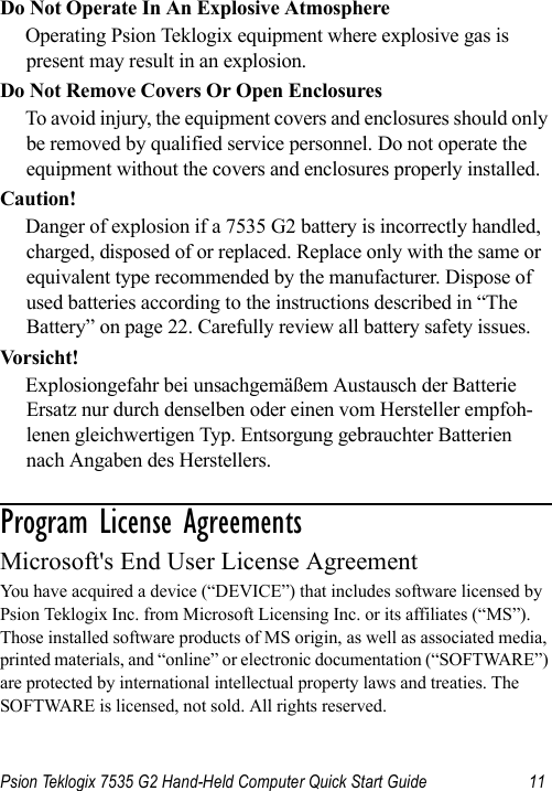 Psion Teklogix 7535 G2 Hand-Held Computer Quick Start Guide 11Do Not Operate In An Explosive AtmosphereOperating Psion Teklogix equipment where explosive gas is present may result in an explosion.Do Not Remove Covers Or Open EnclosuresTo avoid injury, the equipment covers and enclosures should only be removed by qualified service personnel. Do not operate the equipment without the covers and enclosures properly installed.Caution!Danger of explosion if a 7535 G2 battery is incorrectly handled, charged, disposed of or replaced. Replace only with the same or equivalent type recommended by the manufacturer. Dispose of used batteries according to the instructions described in “The Battery” on page 22. Carefully review all battery safety issues.Vors i cht!Explosiongefahr bei unsachgemäßem Austausch der Batterie Ersatz nur durch denselben oder einen vom Hersteller empfoh-lenen gleichwertigen Typ. Entsorgung gebrauchter Batterien nach Angaben des Herstellers.Program License Agreements                      Microsoft&apos;s End User License Agreement You have acquired a device (“DEVICE”) that includes software licensed by Psion Teklogix Inc. from Microsoft Licensing Inc. or its affiliates (“MS”). Those installed software products of MS origin, as well as associated media, printed materials, and “online” or electronic documentation (“SOFTWARE”) are protected by international intellectual property laws and treaties. The SOFTWARE is licensed, not sold. All rights reserved.