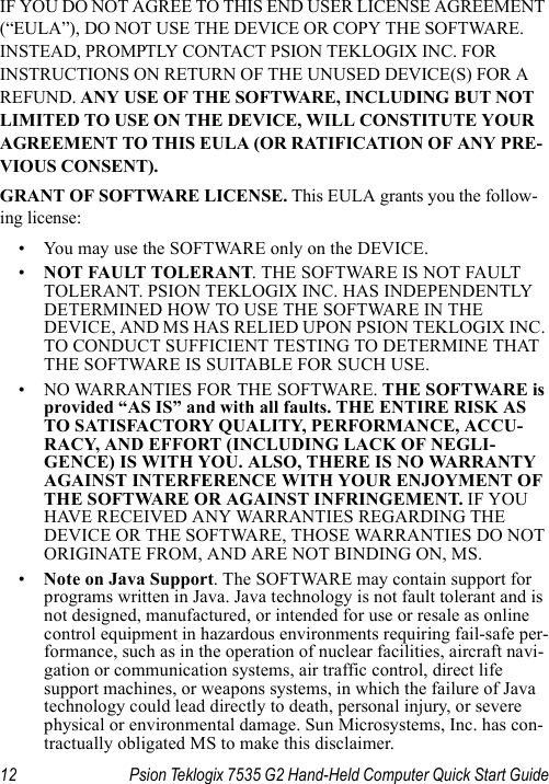 12 Psion Teklogix 7535 G2 Hand-Held Computer Quick Start GuideIF YOU DO NOT AGREE TO THIS END USER LICENSE AGREEMENT (“EULA”), DO NOT USE THE DEVICE OR COPY THE SOFTWARE. INSTEAD, PROMPTLY CONTACT PSION TEKLOGIX INC. FOR INSTRUCTIONS ON RETURN OF THE UNUSED DEVICE(S) FOR A REFUND. ANY USE OF THE SOFTWARE, INCLUDING BUT NOT LIMITED TO USE ON THE DEVICE, WILL CONSTITUTE YOUR AGREEMENT TO THIS EULA (OR RATIFICATION OF ANY PRE-VIOUS CONSENT).GRANT OF SOFTWARE LICENSE. This EULA grants you the follow-ing license:• You may use the SOFTWARE only on the DEVICE.•NOT FAULT TOLERANT. THE SOFTWARE IS NOT FAULT TOLERANT. PSION TEKLOGIX INC. HAS INDEPENDENTLY DETERMINED HOW TO USE THE SOFTWARE IN THE DEVICE, AND MS HAS RELIED UPON PSION TEKLOGIX INC. TO CONDUCT SUFFICIENT TESTING TO DETERMINE THAT THE SOFTWARE IS SUITABLE FOR SUCH USE.• NO WARRANTIES FOR THE SOFTWARE. THE SOFTWARE is provided “AS IS” and with all faults. THE ENTIRE RISK AS TO SATISFACTORY QUALITY, PERFORMANCE, ACCU-RACY, AND EFFORT (INCLUDING LACK OF NEGLI-GENCE) IS WITH YOU. ALSO, THERE IS NO WARRANTY AGAINST INTERFERENCE WITH YOUR ENJOYMENT OF THE SOFTWARE OR AGAINST INFRINGEMENT. IF YOU HAVE RECEIVED ANY WARRANTIES REGARDING THE DEVICE OR THE SOFTWARE, THOSE WARRANTIES DO NOT ORIGINATE FROM, AND ARE NOT BINDING ON, MS.•Note on Java Support. The SOFTWARE may contain support for programs written in Java. Java technology is not fault tolerant and is not designed, manufactured, or intended for use or resale as online control equipment in hazardous environments requiring fail-safe per-formance, such as in the operation of nuclear facilities, aircraft navi-gation or communication systems, air traffic control, direct life support machines, or weapons systems, in which the failure of Java technology could lead directly to death, personal injury, or severe physical or environmental damage. Sun Microsystems, Inc. has con-tractually obligated MS to make this disclaimer.