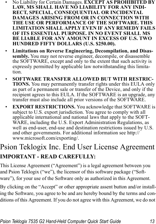 Psion Teklogix 7535 G2 Hand-Held Computer Quick Start Guide 13• No Liability for Certain Damages. EXCEPT AS PROHIBITED BY LAW, MS SHALL HAVE NO LIABILITY FOR ANY INDI-RECT, SPECIAL, CONSEQUENTIAL OR INCIDENTAL DAMAGES ARISING FROM OR IN CONNECTION WITH THE USE OR PERFORMANCE OF THE SOFTWARE. THIS LIMITATION SHALL APPLY EVEN IF ANY REMEDY FAILS OF ITS ESSENTIAL PURPOSE. IN NO EVENT SHALL MS BE LIABLE FOR ANY AMOUNT IN EXCESS OF U.S. TWO HUNDRED FIFTY DOLLARS (U.S. $250.00).•Limitations on Reverse Engineering, Decompilation, and Disas-sembly. Yo u may not reverse engineer, decompile, or disassemble the SOFTWARE, except and only to the extent that such activity is expressly permitted by applicable law notwithstanding this limita-tion.•SOFTWARE TRANSFER ALLOWED BUT WITH RESTRIC-TIONS. Yo u  may permanently transfer rights under this EULA only as part of a permanent sale or transfer of the Device, and only if the recipient agrees to this EULA. If the SOFTWARE is an upgrade, any transfer must also include all prior versions of the SOFTWARE.•EXPORT RESTRICTIONS. You acknowledge that SOFTWARE is subject to U.S. export jurisdiction. You agree to comply with all applicable international and national laws that apply to the SOFT-WARE, including the U.S. Export Administration Regulations, as well as end-user, end-use and destination restrictions issued by U.S. and other governments. For additional information see http://www.microsoft.com/exporting/.Psion Teklogix Inc. End User License AgreementIMPORTANT - READ CAREFULLY:This License Agreement (“Agreement”) is a legal agreement between you and Psion Teklogix (“we”), the licensor of this software package (“Soft-ware”), for your use of the Software only as authorized in this Agreement.By clicking on the “Accept” or other appropriate assent button and/or install-ing the Software, you agree to be and are hereby bound by the terms and con-ditions of this Agreement. If you do not agree with this Agreement, we do not 