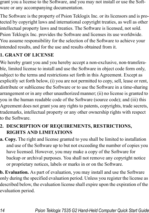 14 Psion Teklogix 7535 G2 Hand-Held Computer Quick Start Guidegrant you a license to the Software, and you may not install or use the Soft-ware or any accompanying documentation.The Software is the property of Psion Teklogix Inc. or its licensors and is pro-tected by copyright laws and international copyright treaties, as well as other intellectual property laws and treaties. The Software is licensed, not sold. Psion Teklogix Inc. provides the Software and licenses its use worldwide. You assume responsibility for the selection of the Software to achieve your intended results, and for the use and results obtained from it.1. GRANT OF LICENSEWe hereby grant you and you hereby accept a non-exclusive, non-transfera-ble, limited license to install and use the Software in object code form only, subject to the terms and restrictions set forth in this Agreement. Except as explicitly set forth below, (i) you are not permitted to copy, sell, lease or rent, distribute or sublicense the Software or to use the Software in a time-sharing arrangement or in any other unauthorized manner; (ii) no license is granted to you in the human readable code of the Software (source code); and (iii) this Agreement does not grant you any rights to patents, copyrights, trade secrets, trademarks, intellectual property or any other ownership rights with respect to the Software. 2. DESCRIPTION OF REQUIREMENTS, RESTRICTIONS, RIGHTS AND LIMITATIONSa. Copy. The right and license granted to you shall be limited to installation and use of the Software up to but not exceeding the number of copies you have licensed. However, you may make a copy of the Software for backup or archival purposes. You shall not remove any copyright notice or proprietary notices, labels or marks in or on the Software.b. Evaluation. As part of evaluation, you may install and use the Software only during the specified evaluation period. Unless you register the license as described below, the evaluation license shall expire upon the expiration of the evaluation period.