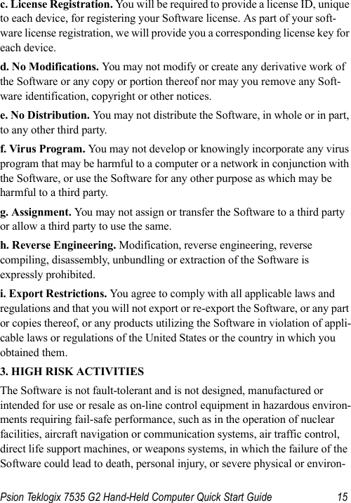 Psion Teklogix 7535 G2 Hand-Held Computer Quick Start Guide 15c. License Registration. You will be required to provide a license ID, unique to each device, for registering your Software license. As part of your soft-ware license registration, we will provide you a corresponding license key for each device.d. No Modifications. You may not modify or create any derivative work of the Software or any copy or portion thereof nor may you remove any Soft-ware identification, copyright or other notices.e. No Distribution. You may not distribute the Software, in whole or in part, to any other third party.f. Virus Program. You may not develop or knowingly incorporate any virus program that may be harmful to a computer or a network in conjunction with the Software, or use the Software for any other purpose as which may be harmful to a third party.g. Assignment. You may not assign or transfer the Software to a third party or allow a third party to use the same.h. Reverse Engineering. Modification, reverse engineering, reverse compiling, disassembly, unbundling or extraction of the Software is expressly prohibited. i. Export Restrictions. You agree to comply with all applicable laws and regulations and that you will not export or re-export the Software, or any part or copies thereof, or any products utilizing the Software in violation of appli-cable laws or regulations of the United States or the country in which you obtained them. 3. HIGH RISK ACTIVITIESThe Software is not fault-tolerant and is not designed, manufactured or intended for use or resale as on-line control equipment in hazardous environ-ments requiring fail-safe performance, such as in the operation of nuclear facilities, aircraft navigation or communication systems, air traffic control, direct life support machines, or weapons systems, in which the failure of the Software could lead to death, personal injury, or severe physical or environ-