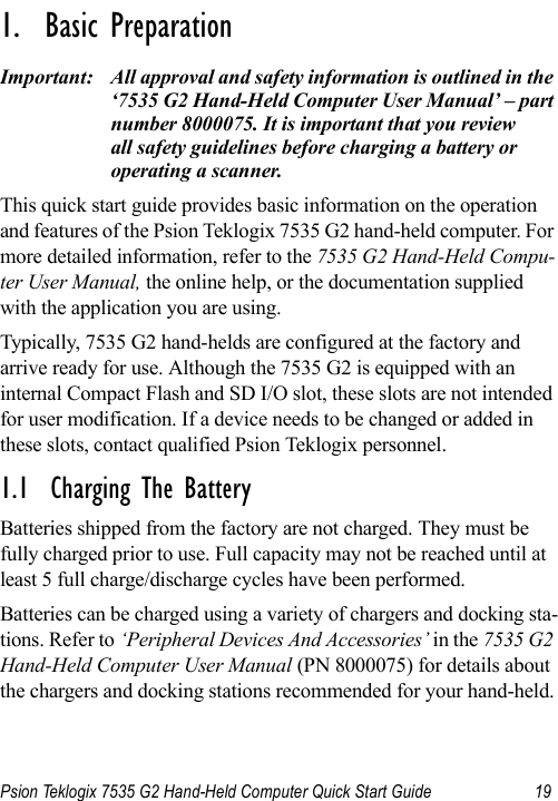 Psion Teklogix 7535 G2 Hand-Held Computer Quick Start Guide 19                                                                                                                                                               1.  Basic Preparation                          Important: All approval and safety information is outlined in the ‘7535 G2 Hand-Held Computer User Manual’ – part number 8000075. It is important that you review all safety guidelines before charging a battery or operating a scanner.This quick start guide provides basic information on the operation and features of the Psion Teklogix 7535 G2 hand-held computer. For more detailed information, refer to the 7535 G2 Hand-Held Compu-ter User Manual, the online help, or the documentation supplied with the application you are using.Typically, 7535 G2 hand-helds are configured at the factory and arrive ready for use. Although the 7535 G2 is equipped with an internal Compact Flash and SD I/O slot, these slots are not intended for user modification. If a device needs to be changed or added in these slots, contact qualified Psion Teklogix personnel.1.1  Charging The BatteryBatteries shipped from the factory are not charged. They must be fully charged prior to use. Full capacity may not be reached until at least 5 full charge/discharge cycles have been performed.Batteries can be charged using a variety of chargers and docking sta-tions. Refer to ‘Peripheral Devices And Accessories’ in the 7535 G2 Hand-Held Computer User Manual (PN 8000075) for details about the chargers and docking stations recommended for your hand-held.