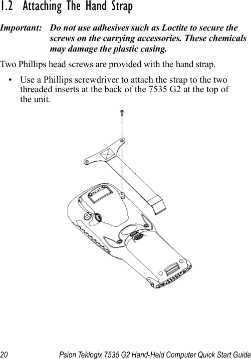 20 Psion Teklogix 7535 G2 Hand-Held Computer Quick Start Guide1.2  Attaching The Hand StrapImportant: Do not use adhesives such as Loctite to secure the screws on the carrying accessories. These chemicals may damage the plastic casing.Two Phillips head screws are provided with the hand strap. • Use a Phillips screwdriver to attach the strap to the two threaded inserts at the back of the 7535 G2 at the top of the unit. 