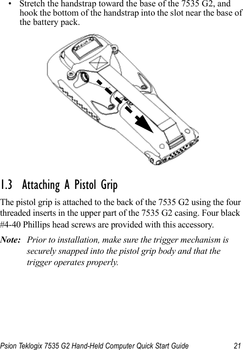 Psion Teklogix 7535 G2 Hand-Held Computer Quick Start Guide 21• Stretch the handstrap toward the base of the 7535 G2, and hook the bottom of the handstrap into the slot near the base of the battery pack.1.3  Attaching A Pistol GripThe pistol grip is attached to the back of the 7535 G2 using the four threaded inserts in the upper part of the 7535 G2 casing. Four black #4-40 Phillips head screws are provided with this accessory. Note: Prior to installation, make sure the trigger mechanism is securely snapped into the pistol grip body and that the trigger operates properly. 