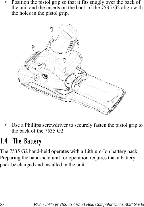 22 Psion Teklogix 7535 G2 Hand-Held Computer Quick Start Guide• Position the pistol grip so that it fits snugly over the back of the unit and the inserts on the back of the 7535 G2 align with the holes in the pistol grip. • Use a Phillips screwdriver to securely fasten the pistol grip to the back of the 7535 G2.1.4  The BatteryThe 7535 G2 hand-held operates with a Lithium-Ion battery pack. Preparing the hand-held unit for operation requires that a battery pack be charged and installed in the unit.