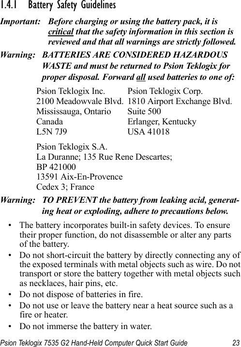 Psion Teklogix 7535 G2 Hand-Held Computer Quick Start Guide 231.4.1 Battery Safety GuidelinesImportant: Before charging or using the battery pack, it is critical that the safety information in this section is reviewed and that all warnings are strictly followed.Warning: BATTERIES ARE CONSIDERED HAZARDOUS WASTE and must be returned to Psion Teklogix for proper disposal. Forward all used batteries to one of:Psion Teklogix Inc. Psion Teklogix Corp.2100 Meadowvale Blvd. 1810 Airport Exchange Blvd.Mississauga, Ontario Suite 500Canada Erlanger, KentuckyL5N 7J9 USA 41018Psion Teklogix S.A.La Duranne; 135 Rue Rene Descartes; BP 42100013591 Aix-En-ProvenceCedex 3; FranceWarning: TO PREVENT the battery from leaking acid, generat-ing heat or exploding, adhere to precautions below.• The battery incorporates built-in safety devices. To ensure their proper function, do not disassemble or alter any parts of the battery.• Do not short-circuit the battery by directly connecting any of the exposed terminals with metal objects such as wire. Do not transport or store the battery together with metal objects such as necklaces, hair pins, etc.• Do not dispose of batteries in fire.• Do not use or leave the battery near a heat source such as a fire or heater.• Do not immerse the battery in water.