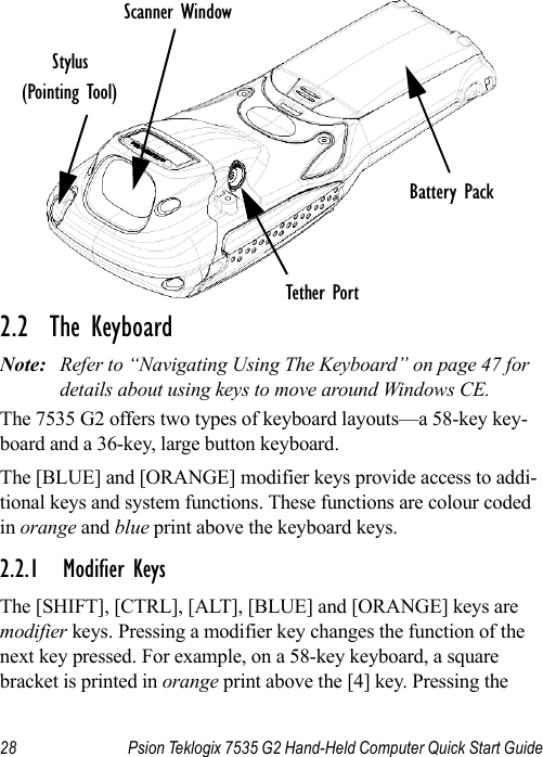 28 Psion Teklogix 7535 G2 Hand-Held Computer Quick Start Guide2.2  The KeyboardNote: Refer to “Navigating Using The Keyboard” on page 47 for details about using keys to move around Windows CE.The 7535 G2 offers two types of keyboard layouts—a 58-key key-board and a 36-key, large button keyboard. The [BLUE] and [ORANGE] modifier keys provide access to addi-tional keys and system functions. These functions are colour coded in orange and blue print above the keyboard keys.2.2.1 Modifier KeysThe [SHIFT], [CTRL], [ALT], [BLUE] and [ORANGE] keys are modifier keys. Pressing a modifier key changes the function of the next key pressed. For example, on a 58-key keyboard, a square bracket is printed in orange print above the [4] key. Pressing the Stylus(Pointing Tool)Battery PackTether PortScanner Window