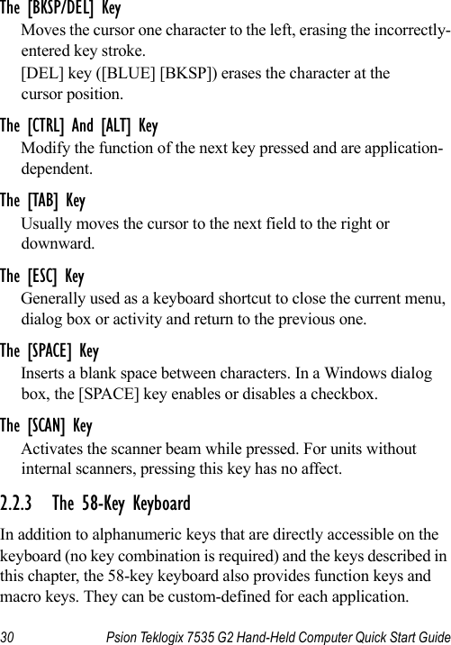 30 Psion Teklogix 7535 G2 Hand-Held Computer Quick Start GuideThe [BKSP/DEL] KeyMoves the cursor one character to the left, erasing the incorrectly-entered key stroke. [DEL] key ([BLUE] [BKSP]) erases the character at the cursor position.The [CTRL] And [ALT] KeyModify the function of the next key pressed and are application-dependent.The [TAB] KeyUsually moves the cursor to the next field to the right or downward.The [ESC] KeyGenerally used as a keyboard shortcut to close the current menu, dialog box or activity and return to the previous one.The [SPACE] KeyInserts a blank space between characters. In a Windows dialog box, the [SPACE] key enables or disables a checkbox.The [SCAN] KeyActivates the scanner beam while pressed. For units without internal scanners, pressing this key has no affect.2.2.3 The 58-Key KeyboardIn addition to alphanumeric keys that are directly accessible on the keyboard (no key combination is required) and the keys described in this chapter, the 58-key keyboard also provides function keys and macro keys. They can be custom-defined for each application. 