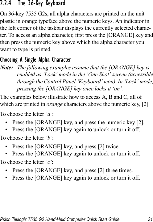 Psion Teklogix 7535 G2 Hand-Held Computer Quick Start Guide 312.2.4 The 36-Key KeyboardOn 36-key 7535 G2s, all alpha characters are printed on the unit plastic in orange typeface above the numeric keys. An indicator in the left corner of the taskbar displays the currently selected charac-ter. To access an alpha character, first press the [ORANGE] key and then press the numeric key above which the alpha character you want to type is printed. Choosing A Single Alpha CharacterNote: The following examples assume that the [ORANGE] key is enabled as ‘Lock’ mode in the ‘One Shot’ screen (accessible through the Control Panel ‘Keyboard’ icon). In ‘Lock’ mode, pressing the [ORANGE] key once locks it ‘on’.The examples below illustrate how to access A, B and C, all of which are printed in orange characters above the numeric key, [2].To choose the letter ‘a’:• Press the [ORANGE] key, and press the numeric key [2].• Press the [ORANGE] key again to unlock or turn it off.To choose the letter ‘b’:• Press the [ORANGE] key, and press [2] twice.• Press the [ORANGE] key again to unlock or turn it off.To choose the letter ‘c’:• Press the [ORANGE] key, and press [2] three times. • Press the [ORANGE] key again to unlock or turn it off.