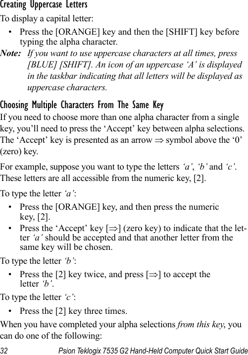 32 Psion Teklogix 7535 G2 Hand-Held Computer Quick Start GuideCreating Uppercase LettersTo display a capital letter:• Press the [ORANGE] key and then the [SHIFT] key before typing the alpha character.Note: If you want to use uppercase characters at all times, press [BLUE] [SHIFT]. An icon of an uppercase ‘A’ is displayed in the taskbar indicating that all letters will be displayed as uppercase characters.Choosing Multiple Characters From The Same KeyIf you need to choose more than one alpha character from a single key, you’ll need to press the ‘Accept’ key between alpha selections. The ‘Accept’ key is presented as an arrow ⇒ symbol above the ‘0’ (zero) key. For example, suppose you want to type the letters ‘a’, ‘b’ and ‘c’. These letters are all accessible from the numeric key, [2].To type the letter ‘a’:• Press the [ORANGE] key, and then press the numeric key, [2].• Press the ‘Accept’ key [⇒] (zero key) to indicate that the let-ter ‘a’ should be accepted and that another letter from the same key will be chosen.To type the letter ‘b’:• Press the [2] key twice, and press [⇒] to accept the letter ‘b’.To type the letter ‘c’:• Press the [2] key three times.When you have completed your alpha selections from this key, you can do one of the following: