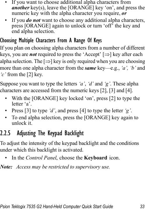 Psion Teklogix 7535 G2 Hand-Held Computer Quick Start Guide 33• If you want to choose additional alpha characters from another key(s), leave the [ORANGE] key ‘on’, and press the numeric key with the alpha character you require, or • If you do not want to choose any additional alpha characters, press [ORANGE] again to unlock or turn ‘off’ the key and end alpha selection.Choosing Multiple Characters From A Range Of KeysIf you plan on choosing alpha characters from a number of different keys, you are not required to press the ‘Accept’ [⇒] key after each alpha selection. The [⇒] key is only required when you are choosing more than one alpha character from the same key—e.g., ‘a’, ‘b’ and ‘c’ from the [2] key. Suppose you want to type the letters ‘a’, ‘d’ and ‘g’. These alpha characters are accessed from the numeric keys [2], [3] and [4].• With the [ORANGE] key locked ‘on’, press [2] to type the letter ‘a’.• Press [3] to type ‘d’, and press [4] to type the letter ‘g’.• To end alpha selection, press the [ORANGE] key again to unlock it.2.2.5 Adjusting The Keypad BacklightTo adjust the intensity of the keypad backlight and the conditions under which this backlight is activated.•In the Control Panel, choose the Keyboard icon.Note: Access may be restricted to supervisory use.