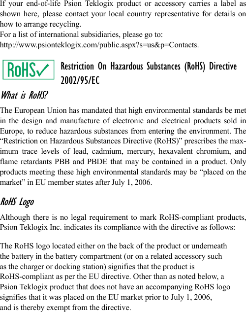 If your end-of-life Psion Teklogix product or accessory carries a label asshown here, please contact your local country representative for details onhow to arrange recycling.For a list of international subsidiaries, please go to: http://www.psionteklogix.com/public.aspx?s=us&amp;p=Contacts.Restriction On Hazardous Substances (RoHS) Directive2002/95/ECWhat is RoHS?The European Union has mandated that high environmental standards be metin the design and manufacture of electronic and electrical products sold inEurope, to reduce hazardous substances from entering the environment. The“Restriction on Hazardous Substances Directive (RoHS)” prescribes the max-imum trace levels of lead, cadmium, mercury, hexavalent chromium, andflame retardants PBB and PBDE that may be contained in a product. Onlyproducts meeting these high environmental standards may be “placed on themarket” in EU member states after July 1, 2006.RoHS LogoAlthough there is no legal requirement to mark RoHS-compliant products,Psion Teklogix Inc. indicates its compliance with the directive as follows: The RoHS logo located either on the back of the product or underneath the battery in the battery compartment (or on a related accessory suchas the charger or docking station) signifies that the product is RoHS-compliant as per the EU directive. Other than as noted below, a Psion Teklogix product that does not have an accompanying RoHS logosignifies that it was placed on the EU market prior to July 1, 2006, and is thereby exempt from the directive.