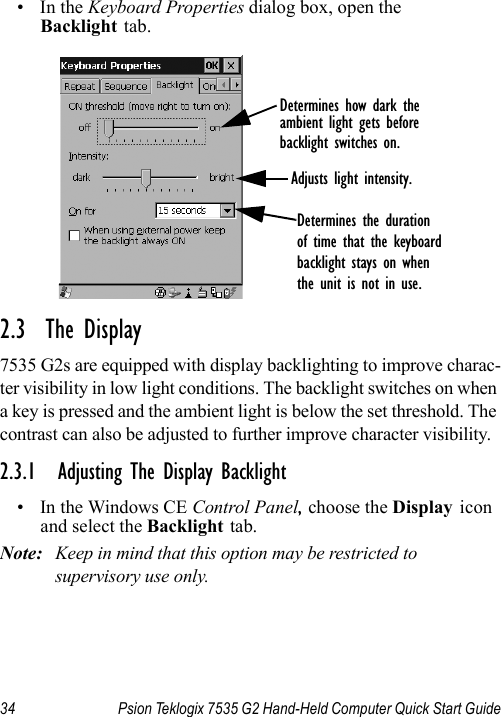 34 Psion Teklogix 7535 G2 Hand-Held Computer Quick Start Guide•In the Keyboard Properties dialog box, open the Backlight tab.2.3  The Display7535 G2s are equipped with display backlighting to improve charac-ter visibility in low light conditions. The backlight switches on when a key is pressed and the ambient light is below the set threshold. The contrast can also be adjusted to further improve character visibility.2.3.1 Adjusting The Display Backlight• In the Windows CE Control Panel, choose the Display icon and select the Backlight tab.Note: Keep in mind that this option may be restricted to supervisory use only.Determines how dark theambient light gets beforebacklight switches on.Adjusts light intensity.Determines the durationof time that the keyboardbacklight stays on whenthe unit is not in use.