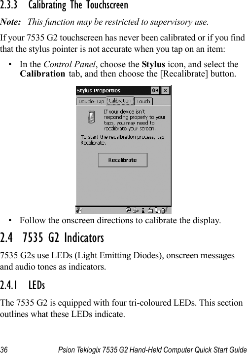 36 Psion Teklogix 7535 G2 Hand-Held Computer Quick Start Guide2.3.3 Calibrating The TouchscreenNote: This function may be restricted to supervisory use.If your 7535 G2 touchscreen has never been calibrated or if you find that the stylus pointer is not accurate when you tap on an item:•In the Control Panel, choose the Stylus icon, and select the Calibration tab, and then choose the [Recalibrate] button.• Follow the onscreen directions to calibrate the display.2.4  7535 G2 Indicators7535 G2s use LEDs (Light Emitting Diodes), onscreen messages and audio tones as indicators.2.4.1 LEDsThe 7535 G2 is equipped with four tri-coloured LEDs. This section outlines what these LEDs indicate. 