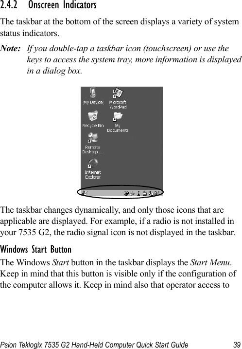 Psion Teklogix 7535 G2 Hand-Held Computer Quick Start Guide 392.4.2 Onscreen IndicatorsThe taskbar at the bottom of the screen displays a variety of system status indicators.Note: If you double-tap a taskbar icon (touchscreen) or use the keys to access the system tray, more information is displayed in a dialog box.The taskbar changes dynamically, and only those icons that are applicable are displayed. For example, if a radio is not installed in your 7535 G2, the radio signal icon is not displayed in the taskbar.Windows Start ButtonThe Windows Start button in the taskbar displays the Start Menu. Keep in mind that this button is visible only if the configuration of the computer allows it. Keep in mind also that operator access to 