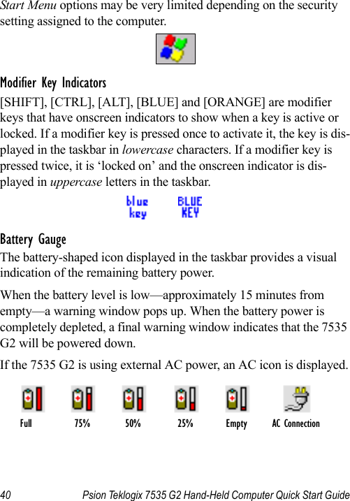 40 Psion Teklogix 7535 G2 Hand-Held Computer Quick Start GuideStart Menu options may be very limited depending on the security setting assigned to the computer.Modifier Key Indicators[SHIFT], [CTRL], [ALT], [BLUE] and [ORANGE] are modifier keys that have onscreen indicators to show when a key is active or locked. If a modifier key is pressed once to activate it, the key is dis-played in the taskbar in lowercase characters. If a modifier key is pressed twice, it is ‘locked on’ and the onscreen indicator is dis-played in uppercase letters in the taskbar.Battery GaugeThe battery-shaped icon displayed in the taskbar provides a visual indication of the remaining battery power. When the battery level is low—approximately 15 minutes from empty—a warning window pops up. When the battery power is completely depleted, a final warning window indicates that the 7535 G2 will be powered down.If the 7535 G2 is using external AC power, an AC icon is displayed.Full 75% 50% 25% Empty AC Connection