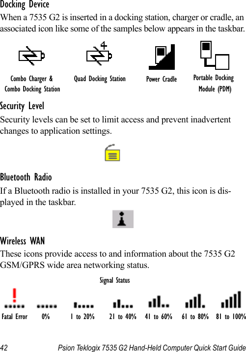 42 Psion Teklogix 7535 G2 Hand-Held Computer Quick Start GuideDocking DeviceWhen a 7535 G2 is inserted in a docking station, charger or cradle, an associated icon like some of the samples below appears in the taskbar.Security LevelSecurity levels can be set to limit access and prevent inadvertent changes to application settings.Bluetooth RadioIf a Bluetooth radio is installed in your 7535 G2, this icon is dis-played in the taskbar.Wireless WANThese icons provide access to and information about the 7535 G2 GSM/GPRS wide area networking status.Quad Docking Station Power Cradle Portable Docking Module (PDM)Combo Charger &amp; Combo Docking StationFatal Error 0% 1 to 20% 21 to 40% 41 to 60% 61 to 80% 81 to 100%Signal Status