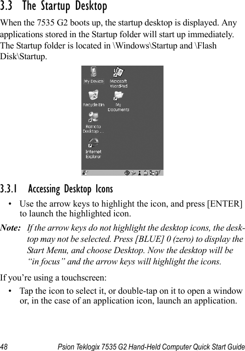 48 Psion Teklogix 7535 G2 Hand-Held Computer Quick Start Guide3.3  The Startup DesktopWhen the 7535 G2 boots up, the startup desktop is displayed. Any applications stored in the Startup folder will start up immediately. The Startup folder is located in \Windows\Startup and \Flash Disk\Startup.3.3.1 Accessing Desktop Icons• Use the arrow keys to highlight the icon, and press [ENTER] to launch the highlighted icon.Note: If the arrow keys do not highlight the desktop icons, the desk-top may not be selected. Press [BLUE] 0 (zero) to display the Start Menu, and choose Desktop. Now the desktop will be “in focus” and the arrow keys will highlight the icons.If you’re using a touchscreen:• Tap the icon to select it, or double-tap on it to open a window or, in the case of an application icon, launch an application.